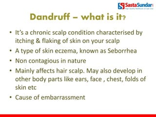 Dandruff – what is it?
• It’s a chronic scalp condition characterised by
itching & flaking of skin on your scalp
• A type of skin eczema, known as Seborrhea
• Non contagious in nature
• Mainly affects hair scalp. May also develop in
other body parts like ears, face , chest, folds of
skin etc
• Cause of embarrassment
3
 