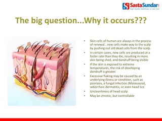 The big question...Why it occurs???
• Skin cells of human are always in the process
of renewal...new cells make way to the scalp
by pushing out old dead cells from the scalp.
• In certain cases, new cells are produced at a
faster rate than they die, resulting in more
skin being shed, and dandruff being visible
• If the skin is exposed to extreme
temperatures, the risk of developing
dandruff is greater.
• Excessive flaking may be caused by an
underlying illness or condition, such as
psoriasis, a fungal infection (Malassezia),
seborrheic dermatitis, or even head lice
• Uncleanliness of head scalp
• May be chronic, but controllable
5
 