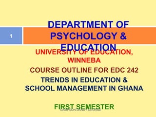 UNIVERSITY OF EDUCATION,
WINNEBA
COURSE OUTLINE FOR EDC 242
TRENDS IN EDUCATION &
SCHOOL MANAGEMENT IN GHANA
FIRST SEMESTER
DEPARTMENT OF
PSYCHOLOGY &
EDUCATION
1
DAMPSON DANDY GEORGE
 