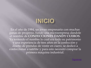 En el año de 1984, un joven empresario con muchas
ganas de progreso, fundó una microempresa dándole
el nombre de CONFECCIONES DANDY CUEROS.
Ya teniendo el nombre lo cual era todo su patrimonio
   y una experiencia de tres años en la confección y
  diseño de prendas de vestir en cuero, se dedicó a
confeccionar a satélite y para esto necesitó comprar la
            primera máquina industrial.

                                                Siguiente
 