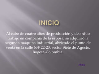 Al cabo de cuatro años de producción y de arduo
 trabajo en compañía de la esposa, se adquirió la
segunda máquina industrial, abriendo el punto de
venta en la calle 63F 22-23, sector Siete de Agosto,
                 Bogotá-Colombia.


                                            Menú
 