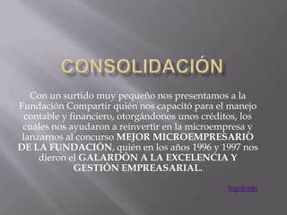 Con un surtido muy pequeño nos presentamos a la
Fundación Compartir quién nos capacitó para el manejo
  contable y financiero, otorgándonos unos créditos, los
 cuáles nos ayudaron a reinvertir en la microempresa y
 lanzarnos al concurso MEJOR MICROEMPRESARIO
DE LA FUNDACIÓN, quién en los años 1996 y 1997 nos
     dieron el GALARDÓN A LA EXCELENCIA Y
              GESTIÓN EMPREASARIAL.

                                                Siguiente
 
