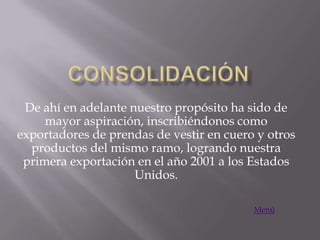 De ahí en adelante nuestro propósito ha sido de
     mayor aspiración, inscribiéndonos como
exportadores de prendas de vestir en cuero y otros
  productos del mismo ramo, logrando nuestra
 primera exportación en el año 2001 a los Estados
                     Unidos.

                                          Menú
 