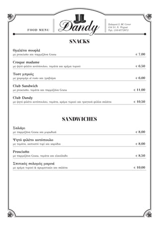 FO OD M E NU

Dandy

Σολωμού 2, ΒC Corner
154 51, Ν. Ψυχικό
Τηλ.: 210 6772072

SNACKS
Ομελέτα σουφλέ

€ 7,00

με prosciutto και παρμεζάνα Grana

Croque madame
με ψητό φιλέτο κοτόπουλου, τομάτα και κρέμα τυριού

Τοστ μπριός

€ 6,50
€ 6,00

με χοιρομέρι al rosto και γραβιέρα

Club Sandwich
με prosciutto, τομάτα και παρμεζάνα Grana

Club Dandy
με ψητό φιλέτο κοτόπουλου, τομάτα, κρέμα τυριού και τραγανά φύλλα σαλάτα

€ 11,00
€ 10,50

SANDWICHES
Σαλάμι
με παρμεζάνα Grana και μυρωδικά

Ψητό φιλέτο κοτόπουλο
με τομάτα, καπνιστό τυρί και καρύδια

Prosciutto
με παρμεζάνα Grana, τομάτα και ελαιόλαδο

Σπιτικός σολομός μαρινέ
με κρέμα τυριού & αρωματικών και σαλάτα

€ 8,00
€ 8,00
€ 8,50
€ 10,00

 