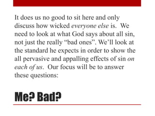 Me? Bad?
It does us no good to sit here and only
discuss how wicked everyone else is. We
need to look at what God says about all sin,
not just the really “bad ones”. We’ll look at
the standard he expects in order to show the
all pervasive and appalling effects of sin on
each of us. Our focus will be to answer
these questions:
 