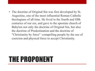 THE PROPONENT
• The doctrine of Original Sin was first developed by St.
Augustine, one of the most influential Roman Catholic
theologians of all time. He lived in the fourth and fifth
centuries of our era, and gave to the apostate church of
Babylon not only the doctrine of Original Sin, but also
the doctrine of Predestination and the doctrine of
"Christianity by force" -compelling people by the use of
coercion and physical force to accept Christianity.
 