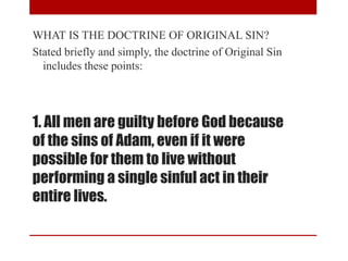 1. All men are guilty before God because
of the sins of Adam, even if it were
possible for them to live without
performing a single sinful act in their
entire lives.
WHAT IS THE DOCTRINE OF ORIGINAL SIN?
Stated briefly and simply, the doctrine of Original Sin
includes these points:
 
