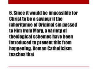 6. Since it would be impossible for
Christ to be a saviour if the
inheritance of Original sin passed
to Him from Mary, a variety of
theological schemes have been
introduced to prevent this from
happening. Roman Catholicism
teaches that
 