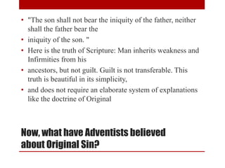 Now, what have Adventists believed
about Original Sin?
• "The son shall not bear the iniquity of the father, neither
shall the father bear the
• iniquity of the son. "
• Here is the truth of Scripture: Man inherits weakness and
Infirmities from his
• ancestors, but not guilt. Guilt is not transferable. This
truth is beautiful in its simplicity,
• and does not require an elaborate system of explanations
like the doctrine of Original
 