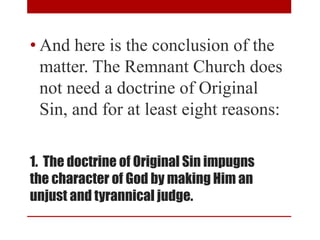 1. The doctrine of Original Sin impugns
the character of God by making Him an
unjust and tyrannical judge.
• And here is the conclusion of the
matter. The Remnant Church does
not need a doctrine of Original
Sin, and for at least eight reasons:
 
