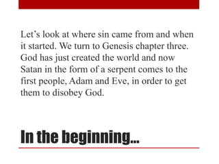 In the beginning…
Let’s look at where sin came from and when
it started. We turn to Genesis chapter three.
God has just created the world and now
Satan in the form of a serpent comes to the
first people, Adam and Eve, in order to get
them to disobey God.
 