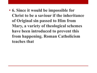• 6. Since it would be impossible for
Christ to be a saviour if the inheritance
of Original sin passed to Him from
Mary, a variety of theological schemes
have been introduced to prevent this
from happening. Roman Catholicism
teaches that
 