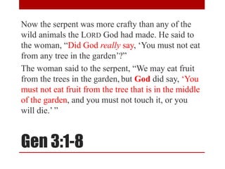 Gen 3:1-8
Now the serpent was more crafty than any of the
wild animals the LORD God had made. He said to
the woman, “Did God really say, ‘You must not eat
from any tree in the garden’?”
The woman said to the serpent, “We may eat fruit
from the trees in the garden, but God did say, ‘You
must not eat fruit from the tree that is in the middle
of the garden, and you must not touch it, or you
will die.’ ”
 