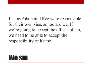 We sin
Just as Adam and Eve were responsible
for their own sins, so too are we. If
we’re going to accept the effects of sin,
we need to be able to accept the
responsibility of blame
 