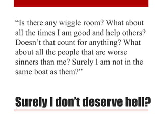 Surely I don’t deserve hell?
“Is there any wiggle room? What about
all the times I am good and help others?
Doesn’t that count for anything? What
about all the people that are worse
sinners than me? Surely I am not in the
same boat as them?”
 
