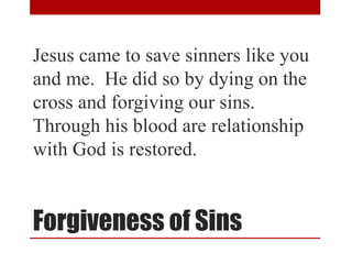 Forgiveness of Sins
Jesus came to save sinners like you
and me. He did so by dying on the
cross and forgiving our sins.
Through his blood are relationship
with God is restored.
 