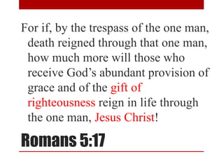 Romans 5:17
For if, by the trespass of the one man,
death reigned through that one man,
how much more will those who
receive God’s abundant provision of
grace and of the gift of
righteousness reign in life through
the one man, Jesus Christ!
 