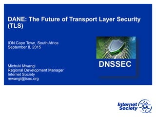 DANE: The Future of Transport Layer Security
(TLS)
ION Cape Town, South Africa
September 8, 2015
Michuki Mwangi
Regional Development Manager
Internet Society
mwangi@isoc.org
 