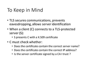 To	
  Keep	
  in	
  Mind
• TLS	
  secures	
  communications,	
  prevents	
  
eavesdropping,	
  allows	
  server	
  identification
• When	
  a	
  client	
  (C)	
  connects	
  to	
  a	
  TLS-­‐protected	
  
server	
  (S):
• S	
  presents	
  C	
  with	
  a	
  X.509	
  certificate
• C	
  must	
  check	
  whether:
• Does	
  the	
  certificate	
  contain	
  the	
  correct	
  server	
  name?
• Does	
  the	
  certificate	
  contain	
  the	
  correct	
  IP	
  address?
• Is	
  the	
  server	
  certificate	
  signed	
  by	
  a	
  CA	
  I	
  trust	
  ?
 