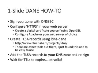 1-­‐Slide	
  DANE	
  HOW-­‐TO
• Sign	
  your	
  zone	
  with	
  DNSSEC
• Configure	
  ‘HTTPS’	
  in	
  your	
  web	
  server
• Create	
  a	
  digital	
  certificate	
  yourself	
  using	
  OpenSSL
• Configure	
  Apache	
  or	
  your	
  web	
  server	
  of	
  choice
• Create	
  TLSA	
  records	
  using	
  ldns-­‐dane
• http://www.nlnetlabs.nl/projects/ldns/
• There	
  are	
  other	
  tools	
  out	
  there,	
  I	
  just	
  found	
  this	
  one	
  to	
  
be	
  easy	
  to	
  use
• Add	
  the	
  TLSA	
  records	
  to	
  your	
  DNS	
  zone	
  and	
  re-­‐sign
• Wait	
  for	
  TTLs	
  to	
  expire….	
  et	
  voilá!
 