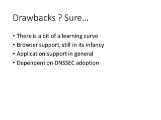 Drawbacks	
  ?	
  Sure…
• There	
  is	
  a	
  bit	
  of	
  a	
  learning	
  curve
• Browser	
  support,	
  still	
  in	
  its	
  infancy
• Application	
  support	
  in	
  general
• Dependent	
  on	
  DNSSEC	
  adoption
 