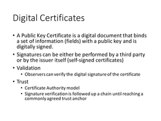 Digital	
  Certificates
• A	
  Public	
  Key	
  Certificate	
  is	
  a	
  digital	
  document	
  that	
  binds	
  
a	
  set	
  of	
  information	
  (fields)	
  with	
  a	
  public	
  key	
  and	
  is	
  
digitally	
  signed.
• Signatures	
  can	
  be	
  either	
  be	
  performed	
  by	
  a	
  third	
  party	
  
or	
  by	
  the	
  issuer	
  itself	
  (self-­‐signed	
  certificates)
• Validation
• Observers	
  can	
  verify	
  the	
  digital	
  signature	
  of	
  the	
  certificate
• Trust
• Certificate	
  Authority	
  model
• Signature	
  verification	
  is	
  followed	
  up	
  a	
  chain	
  until	
  reaching	
  a	
  
commonly	
  agreed	
  trust	
  anchor
 
