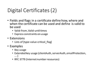 Digital	
  Certificates	
  (2)
• Fields	
  and	
  flags	
  in	
  a	
  certificate	
  define	
  how,	
  where	
  and	
  
when	
  the	
  certificate	
  can	
  be	
  used	
  and	
  define	
  	
  is	
  valid	
  to	
  
be	
  used
• Valid-­‐from,	
  Valid-­‐until	
  times
• Express	
  constraints	
  on	
  usage
• Extensions
• Lists	
  of	
  [type-­‐value-­‐critical_flag]
• Examples
• Key	
  usage
• Extended	
  key	
  usage	
  (clientAuth,	
  serverAuth,	
  emailProtection,	
  
...	
  )
• RFC	
  3779	
  (Internet	
  number	
  resources)
 