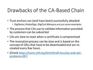 Drawbacks	
  of	
  the	
  CA-­‐Based	
  Chain
• Trust	
  anchors	
  can	
  (and	
  have	
  been)	
  successfully	
  attacked	
  
• DigiNotar,	
  GlobalSign,	
  DigiCert Malaysia	
  are	
  just	
  some	
  examples
• The	
  process	
  that	
  CAs	
  use	
  to	
  validate	
  information	
  provided	
  
by	
  customers	
  can	
  be	
  subverted
• CAs	
  are	
  slow	
  to	
  react	
  when	
  a	
  certificate	
  is	
  compromised
• The	
  revocation	
  process	
  can	
  be	
  slow	
  and	
  is	
  based	
  on	
  the	
  
concept	
  of	
  CRLs	
  that	
  have	
  to	
  be	
  downloaded	
  and	
  are	
  re-­‐
created	
  every	
  few	
  hours
• [Check	
  https://tools.ietf.org/html/draft-­‐housley-­‐web-­‐pki-­‐
problems-­‐00 ]
 