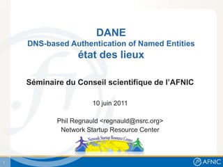 DANE
    DNS-based Authentication of Named Entities
                  état des lieux

    Séminaire du Conseil scientifique de l’AFNIC

                       10 juin 2011

            Phil Regnauld <regnauld@nsrc.org>
             Network Startup Resource Center



1
 