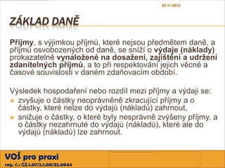 22.11.2012



  ZÁKLAD DANĚ
  Příjmy, s výjimkou příjmů, které nejsou předmětem daně, a
  příjmů osvobozených od daně, se sníží o výdaje (náklady)
  prokazatelně vynaložené na dosažení, zajištění a udržení
  zdanitelných příjmů, a to při respektování jejich věcné a
  časové souvislosti v daném zdaňovacím období.

  Výsledek hospodaření nebo rozdíl mezi příjmy a výdaji se:
   zvyšuje o částky neoprávněně zkracující příjmy a o
    částky, které nelze do výdajů (nákladů) zahrnout,
   snižuje o částky, o které byly nesprávně zvýšeny příjmy, a
    o částky nezahrnuté do výdajů (nákladů), které ale do
    výdajů (nákladů) lze zahrnout.


VOŠ pro praxi
reg. č.: CZ.1.07/2.1.00/32.0044
 