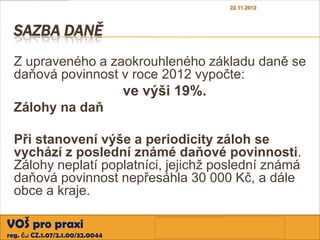 22.11.2012



  SAZBA DANĚ
  Z upraveného a zaokrouhleného základu daně se
  daňová povinnost v roce 2012 vypočte:
                                  ve výši 19%.
  Zálohy na daň

  Při stanovení výše a periodicity záloh se
  vychází z poslední známé daňové povinnosti.
  Zálohy neplatí poplatníci, jejichž poslední známá
  daňová povinnost nepřesáhla 30 000 Kč, a dále
  obce a kraje.

VOŠ pro praxi
reg. č.: CZ.1.07/2.1.00/32.0044
 