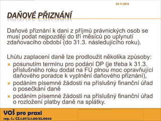 22.11.2012



  DAŇOVÉ PŘIZNÁNÍ
  Daňové přiznání k dani z příjmů právnických osob se
  musí podat nejpozději do tří měsíců po uplynutí
  zdaňovacího období (do 31.3. následujícího roku).

  Lhůtu zaplacení daně lze prodloužit několika způsoby:
   posunutím termínu pro podání DP (je třeba k 31.3.
    příslušného roku dodat na FÚ plnou moc opravňující
    daňového poradce k vyplnění daňového přiznání),
   podáním písemné žádosti na příslušný finanční úřad
    o posečkání daně
   podáním písemné žádosti na příslušný finanční úřad
    o rozložení platby daně na splátky.
VOŠ pro praxi
reg. č.: CZ.1.07/2.1.00/32.0044
 