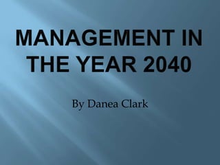 MANAGEMENT IN THE YEAR 2040 By Danea Clark 