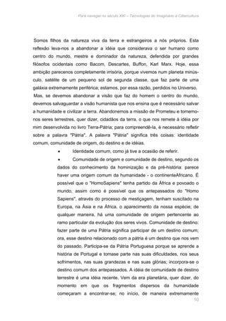 Para navegar no século XXI – Tecnologias do Imaginário e Cibercultura 
Somos filhos da natureza viva da terra e estrangeiros a nós próprios. Esta 
reflexão leva-nos a abandonar a idéia que considerava o ser humano como 
centro do mundo, mestre e dominador da natureza, defendida por grandes 
filósofos ocidentais como Bacom, Descartes, Buffon, Karl Marx. Hoje, essa 
ambição parecenos completamente irrisória, porque vivemos num planeta minús-culo, 
satélite de um pequeno sol de segunda classe, que faz parte de uma 
galáxia extremamente periférica; estamos, por essa razão, perdidos no Universo. 
Mas, se devemos abandonar a visão que faz do homem o centro do mundo, 
devemos salvaguardar a visão humanista que nos ensina que é necessário salvar 
a humanidade e civilizar a terra. Abandonemos a missão de Prometeu e tomemo-nos 
seres terrestres, quer dizer, cidadãos da terra, o que nos remete à idéia por 
mim desenvolvida no livro Terra-Pátria; para compreendê-Ia, é necessário refletir 
sobre a palavra "Pátria". A palavra "Pátria" significa três coisas: identidade 
comum, comunidade de origem, do destino e de idéias. 
• Identidade comum, como já tive a ocasião de referir. 
• Comunidade de origem e comunidade de destino, segundo os 
dados do conhecimento da hominização e da pré-história: parece 
haver uma origem comum da humanidade - o continenteAfricano. É 
possível que o "HomoSapiens" tenha partido da África e povoado o 
mundo, assim como é possível que os antepassados do "Homo 
Sapiens", através do processo de mestiçagem, tenham suscitado na 
Europa, na Ásia e na África, o aparecimento da nossa espécie; de 
qualquer maneira, há uma comunidade de origem pertencente ao 
ramo particular da evolução dos seres vivos. Comunidade de destino: 
fazer parte de uma Pátria significa participar de um destino comum; 
ora, esse destino relacionado com a pátria é um destino que nos vem 
do passado. Participa-se da Pátria Portuguesa porque se aprende a 
história de Portugal e tomase parte nas suas dificuldades, nos seus 
sofrimentos, nas suas grandezas e nas suas glórias; incorpora-se o 
destino comum dos antepassados. A idéia de comunidade de destino 
terrestre é uma idéia recente. Vem da era planetária, quer dizer, do 
momento em que os fragmentos dispersos da humanidade 
começaram a encontrar-se; no início, de maneira extremamente 
10 
 