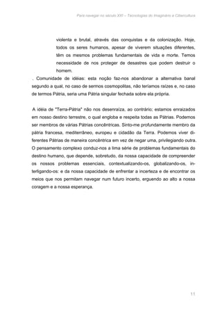 Para navegar no século XXI – Tecnologias do Imaginário e Cibercultura 
violenta e brutal, através das conquistas e da colonização. Hoje, 
todos os seres humanos, apesar de viverem situações diferentes, 
têm os mesmos problemas fundamentais de vida e morte. Temos 
necessidade de nos proteger de desastres que podem destruir o 
homem. 
. Comunidade de idéias: esta noção faz-nos abandonar a alternativa banal 
segundo a qual, no caso de sermos cosmopolitas, não teríamos raízes e, no caso 
de termos Pátria, seria uma Pátria singular fechada sobre ela própria. 
A idéia de "Terra-Pátria" não nos desenraíza, ao contrário; estamos enraizados 
em nosso destino terrestre, o qual engloba e respeita todas as Pátrias. Podemos 
ser membros de várias Pátrias concêntricas. Sinto-me profundamente membro da 
pátria francesa, mediterrâneo, europeu e cidadão da Terra. Podemos viver di-ferentes 
Pátrias de maneira concêntrica em vez de negar uma, privilegiando outra. 
O pensamento complexo conduz-nos a lima série de problemas fundamentais do 
destino humano, que depende, sobretudo, da nossa capacidade de compreender 
os nossos problemas essenciais, contextualizando-os, globalizando-os, in-terligando- 
os: e da nossa capacidade de enfrentar a incerteza e de encontrar os 
meios que nos permitam navegar num futuro incerto, erguendo ao alto a nossa 
coragem e a nossa esperança. 
11 
 
