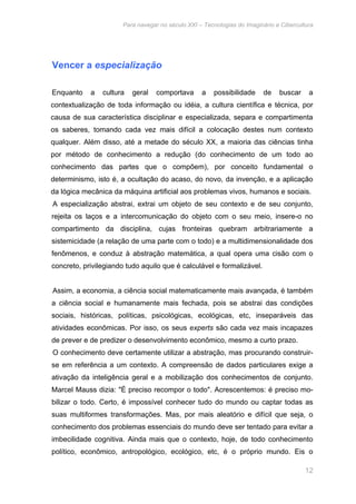Para navegar no século XXI – Tecnologias do Imaginário e Cibercultura 
12 
Vencer a especialização 
Enquanto a cultura geral comportava a possibilidade de buscar a 
contextualização de toda informação ou idéia, a cultura científica e técnica, por 
causa de sua característica disciplinar e especializada, separa e compartimenta 
os saberes, tomando cada vez mais difícil a colocação destes num contexto 
qualquer. Além disso, até a metade do século XX, a maioria das ciências tinha 
por método de conhecimento a redução (do conhecimento de um todo ao 
conhecimento das partes que o compõem), por conceito fundamental o 
determinismo, isto é, a ocultação do acaso, do novo, da invenção, e a aplicação 
da lógica mecânica da máquina artificial aos problemas vivos, humanos e sociais. 
A especialização abstrai, extrai um objeto de seu contexto e de seu conjunto, 
rejeita os laços e a intercomunicação do objeto com o seu meio, insere-o no 
compartimento da disciplina, cujas fronteiras quebram arbitrariamente a 
sistemicidade (a relação de uma parte com o todo) e a multidimensionalidade dos 
fenômenos, e conduz à abstração matemática, a qual opera uma cisão com o 
concreto, privilegiando tudo aquilo que é calculável e formalizável. 
Assim, a economia, a ciência social matematicamente mais avançada, é também 
a ciência social e humanamente mais fechada, pois se abstrai das condições 
sociais, históricas, políticas, psicológicas, ecológicas, etc, inseparáveis das 
atividades econômicas. Por isso, os seus experts são cada vez mais incapazes 
de prever e de predizer o desenvolvimento econômico, mesmo a curto prazo. 
O conhecimento deve certamente utilizar a abstração, mas procurando construir-se 
em referência a um contexto. A compreensão de dados particulares exige a 
ativação da inteligência geral e a mobilização dos conhecimentos de conjunto. 
Marcel Mauss dizia: "É preciso recompor o todo". Acrescentemos: é preciso mo-bilizar 
o todo. Certo, é impossível conhecer tudo do mundo ou captar todas as 
suas multiformes transformações. Mas, por mais aleatório e difícil que seja, o 
conhecimento dos problemas essenciais do mundo deve ser tentado para evitar a 
imbecilidade cognitiva. Ainda mais que o contexto, hoje, de todo conhecimento 
político, econômico, antropológico, ecológico, etc, é o próprio mundo. Eis o 
 