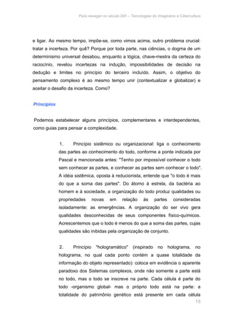 Para navegar no século XXI – Tecnologias do Imaginário e Cibercultura 
e ligar. Ao mesmo tempo, impõe-se, como vimos acima, outro problema crucial: 
tratar a incerteza. Por quê? Porque por toda parte, nas ciências, o dogma de um 
determinismo universal desabou, enquanto a lógica, chave-mestra da certeza do 
raciocínio, revelou incertezas na indução, impossibilidades de decisão na 
dedução e limites no princípio do terceiro incluído. Assim, o objetivo do 
pensamento complexo é ao mesmo tempo unir (contextualizar e globalizar) e 
aceitar o desafio da incerteza. Como? 
15 
Princípios 
Podemos estabelecer alguns princípios, complementares e interdependentes, 
como guias para pensar a complexidade. 
1. Princípio sistêmico ou organizacional: liga o conhecimento 
das partes ao conhecimento do todo, conforme a ponte indicada por 
Pascal e mencionada antes: "Tenho por impossível conhecer o todo 
sem conhecer as partes, e conhecer as partes sem conhecer o todo". 
A idéia sistêmica, oposta à reducionista, entende que "o todo é mais 
do que a soma das partes". Do átomo à estrela, da bactéria ao 
homem e à sociedade, a organização do todo produz qualidades ou 
propriedades novas em relação às partes consideradas 
isoladamente: as emergências. A organização do ser vivo gera 
qualidades desconhecidas de seus componentes físico-químicos. 
Acrescentemos que o todo é menos do que a soma das partes, cujas 
qualidades são inibidas pela organização de conjunto. 
2. Princípio "hologramático" (inspirado no holograma, no 
holograma, no qual cada ponto contém a quase totalidade da 
informação do objeto representado): coloca em evidência o aparente 
paradoxo dos Sistemas complexos, onde não somente a parte está 
no todo, mas o todo se inscreve na parte. Cada célula é parte do 
todo -organismo global- mas o próprio todo está na parte: a 
totalidade do patrimônio genético está presente em cada célula 
 