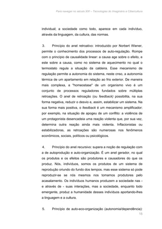 Para navegar no século XXI – Tecnologias do Imaginário e Cibercultura 
individual; a sociedade como todo, aparece em cada indivíduo, 
através da linguagem, da cultura, das normas. 
3. Princípio do anel retroativo: introduzido por Norbert Wiener, 
permite o conhecimento dos processos de auto-regulação. Rompe 
com o princípio de causalidade linear: a causa age sobre o efeito, e 
este sobre a causa, como no sistema de aquecimento no qual o 
termostato regula a situação da caldeira. Esse mecanismo de 
regulação permite a autonomia do sistema, neste cnso, a autonomia 
térmica de um apartamento em relação ao frio exterior. De maneira 
mais complexa, a "homeostase" de um organismo vivo é um 
conjunto de processos reguladores fundados sobre múltiplas 
retroações. O anel de retroação (ou feedback) possibilita, na sua 
forma negativa, reduzir o desvio e, assim, estabilizar um sistema. Na 
sua forma mais positiva, o feedback é um mecanismo amplificador; 
por exemplo, na situação de apogeu de um conflito: a violência de 
um protagonista desencadeia uma reação violenta que, por sua vez, 
determina outra reação ainda mais violenta. Inflacionistas ou 
estabilizadoras, as retroações são numerosas nos fenômenos 
econômicos, sociais, políticos ou psicológicos. 
4. Princípio do anel recursivo: supera a noção de regulação com 
a de autoprodução e auto-organização. É um anel gerador, no qual 
os produtos e os efeitos são produtores e causadores do que os 
produz. Nós, indivíduos, somos os produtos de um sistema de 
reprodução oriundo do fundo dos tempos. mas esse sistema só pode 
reproduzir-se se nós mesmos nos tomamos produtores pelo 
acasalamento. Os indivíduos humanos produzem a sociedade nas - 
e através de - suas interações, mas a sociedade, enquanto todo 
emergente, produz a humanidade desses indivíduos aportando-lhes 
a linguagem e a cultura. 
5. Princípio de auto-eco-organização (autonomia/dependência): 
16 
 