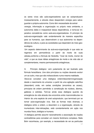 Para navegar no século XXI – Tecnologias do Imaginário e Cibercultura 
os seres vivos são auto-organizadores que se autoproduzem 
incessantemente, e através disso despendem energia para salva-guardar 
17 
a própria autonomia. Como têm necessidade de extrair 
energia, informação e organização no próprio meio ambiente, a 
autonomia deles é inseparável dessa dependência, e torna-se im-perativo 
concebê-Ios como auto-eco-organizadores. O princípio de 
auto-eco-organização vale evidentemente de maneira específica 
para os humanos, que desenvolvem a sua autonomia na depen-dência 
da cultura, e para as sociedades que dependem do meio geo-ecológico. 
Um aspecto determinante da auto-eco-organização é que esta se 
regenera em permanência a partir da morte de suas 
células,conforme a fórmula de Heráclito, "viver de morte, morrer de 
vida", e que as duas idéias antagônicas de morte e de vida são aí 
complementares, mesmo permanecendo antagônicas. 
6. Princípio dialógico: vem justamente de ser ilustrado pela 
fórmula heraclitiana. Une dois princípios ou noções devendo excluir 
um ao outro, mas que são indissociáveis numa mesma realidade. 
Deve-se conceber uma dialógica ordem/desordem/organização 
desde o nascimento do universo: a partir de uma agitação calorífica 
(desordem) onde, em certas condições (encontros ao acaso), 
princípios de ordem permitirão a constituição de núcleos, átomos, 
galáxias e estrelas. Tem-se ainda essa dialógica quando da 
emergência da vida através dos encontros entre macromolécuIas no 
interior de uma espécie de anel autoprodutor, que terminará por se 
tornar auto-organização viva. Sob as formas mais diversas, a 
dialógica entre a ordem, a desordem e a organização, através de 
inumeráveis inter-retroações, está constantemente em ação nos 
mundos físico, biológico e humano. 
A dialógica permite assumir racionalmente a associação de noções 
contraditórias para conceber um mesmo fenômeno complexo. Niels 
Bohr reconheceu, por exemplo, a necessidade de ver as partículas 
 