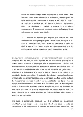 Para navegar no século XXI – Tecnologias do Imaginário e Cibercultura 
físicas ao mesmo tempo como corpúsculos e como ondas. Nós 
mesmos somos seres separados e autônomos, fazendo parte de 
duas continuidades inseparáveis, a espécie e a sociedade. Quando 
se considera a espécie ou a sociedade, o indivíduo desaparece; 
quando se considera o indivíduo, a espécie e a sociedade 
desaparecem. O pensamento complexo assume dialogicamente os 
dois termos que tendem a se excluir. 
7. Princípio da reintrodução daquele que conhece em todo 
conhecimento: esse princípio opera a restauração do sujeito e ilu-mina 
a problemática cognitiva central: da percepção à teoria ci-entífica, 
todo conhecimento é uma reconstrução/tradução por um 
18 
espírito/cérebro numa certa cultura e num determinado tempo. 
Eis alguns dos princípios que guiam os procedimentos cognitivos do pensamento 
complexo. Não se trata, de forma alguma, de um pensamento que expulsa a 
certeza com a incerteza, a separação com a inseparabilidade, a lógica para 
autorizar-se todas as transgressões. A démarche consiste, ao contrário, num ir e 
vir constantes entre certezas e incertezas, entre o elementar e o global, entre o 
separável e o inseparável. Ela utiliza a lógica clássica e os princípios de 
identidade, de não-contradição, de dedução, de indução, mas conhece-Ihes os 
limites e sabe que, em certos casos, deve-se transgredi-Ios. Não se trata portanto 
de abandonar os princípios de ordem, de separabilidade e de lógica - mas de 
integrá-Ios numa concepção mais rica. Não se trata de opor um holismo global 
vazio ao reducionismo mutilante. Trata-se de repor as partes na totalidade, de 
articular os princípios de ordem e de desordem, de separação e de união, de 
autonomia e de dependência, em dialógica (complementares, concorrentes e 
antagônicos) no universo. 
Em suma, o pensamento complexo não é o contrário do pensamento 
simplificador, mas integra este; como diria Hegel, ele opera a união da 
simplicidade e da complexidade e, mesmo no metassistema constituído, faz 
 