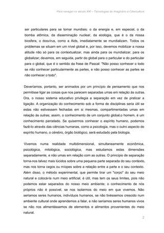 Para navegar no século XXI – Tecnologias do Imaginário e Cibercultura 
ser particulares para se tomar mundiais: o da energia e, em especial, o da 
bomba atômica, da disseminação nuclear, da ecologia, que é o da nossa 
biosfera, o dosvírus, como a Aids, imediatamente se mundializam. Todos os 
problemas se situam em um nível global e, por isso, devemos mobilizar a nossa 
atitude não só para os contextualizar, mas ainda para os mundializar, para os 
globalizar; devemos, em seguida, partir do global para o particular e do particular 
para o global, que é o sentido da frase de Pascal: "Não posso conhecer o todo 
se não conhecer particularmente as partes, e não posso conhecer as partes se 
não conhecer o todo". 
Deveríamos, portanto, ser animados por um princípio de pensamento que nos 
permitisse ligar as coisas que nos parecem separadas umas em relação às outras. 
Ora, o nosso sistema educativo privilegia a separação em vez de praticar a 
ligação. A organização do conhecimento sob a forma de disciplinas seria útil se 
estas não estivessem fechadas em si mesmas, compartimentadas umas em 
relação às outras; assim, o conhecimento de um conjunto global,o homem, é um 
conhecimento parcelado. Se quisermos conhecer o espírito humano, podemos 
fazê-Io através das ciências humanas, como a psicologia, mas o outro aspecto do 
espírito humano, o cérebro, órgão biológico, será estudado pela biologia. 
Vivemos numa realidade multidimensional, simultaneamente econômica, 
psicológica, mitológica, sociológica, mas estudamos estas dimensões 
separadamente, e não umas em relação com as outras. O princípio de separação 
torna-nos talvez mais lúcidos sobre uma pequena parte separada do seu contexto, 
mas nos torna cegos ou míopes sobre a relação entre a parte e o seu contexto. 
Além disso, o método experimental, que permite tirar um "corpo" do seu meio 
natural e colocá-Ia num meio artificial, é útil, mas tem os seus limites, pois não 
podemos estar separados do nosso meio ambiente; o conhecimento de nós 
próprios não é possível, se nos isolarmos do meio em que vivemos. Não 
seríamos seres humanos, indivíduos humanos, se não tivéssemos crescido num 
ambiente cultural onde aprendemos a falar, e não seríamos seres humanos vivos 
se não nos alimentássemos de elementos e alimentos provenientes do meio 
natural. 
2 
 