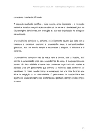 Para navegar no século XXI – Tecnologias do Imaginário e Cibercultura 
21 
coração da própria cientificidade. 
A segunda revolução científica - mais recente, ainda inacabada -, a revolução 
sistêmica, introduz a organização nas ciências da terra e a ciência ecológica; ela 
se prolongará, sem dúvida, em revolução d.: auto-eco-organização na biologia e 
na sociologia. 
O pensamento complexo é, portanto, essencialmente aquele que trata com a 
incerteza e consegue conceber a organização. Apto a unir,contratualizar, 
globalizar, mas ao mesmo tempo a reconhecer o singular, o individual e o 
concreto. 
O pensamento complexo não se reduz nem à ciência, nem à filosofia, mas 
permite a comunicação entre elas, servindo-Ihes de ponte. O modo complexo de 
pensar não tem utilidade somente nos problemas organizacionais, sociais e 
políticos, pois um pensamento que enfrenta a incerteza pode esclarecer as 
estratégias no nosso mundo incerto; o pensamento que une pode iluminar uma 
ética da religação ou da solidariedade. O pensamento da complexidade tem 
igualmente seus prolongamentos existenciais ao postular a compreensão entre os 
homens. 
 