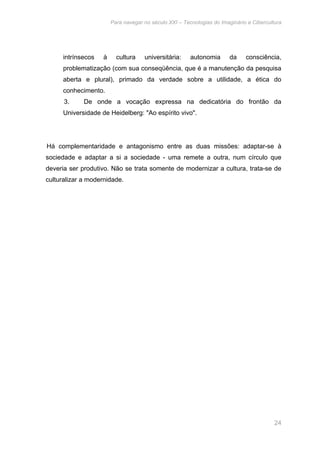 Para navegar no século XXI – Tecnologias do Imaginário e Cibercultura 
intrínsecos à cultura universitária: autonomia da consciência, 
problematização (com sua conseqüência, que é a manutenção da pesquisa 
aberta e plural), primado da verdade sobre a utilidade, a ética do 
conhecimento. 
3. De onde a vocação expressa na dedicatória do frontão da 
Universidade de Heidelberg: "Ao espírito vivo". 
Há complementaridade e antagonismo entre as duas missões: adaptar-se à 
sociedade e adaptar a si a sociedade - uma remete a outra, num círculo que 
deveria ser produtivo. Não se trata somente de modernizar a cultura, trata-se de 
culturalizar a modernidade. 
24 
 