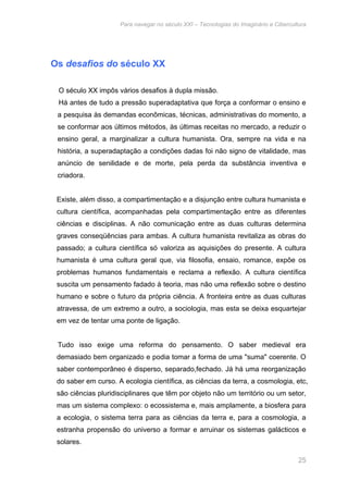 Para navegar no século XXI – Tecnologias do Imaginário e Cibercultura 
25 
Os desafios do século XX 
O século XX impôs vários desafios à dupla missão. 
Há antes de tudo a pressão superadaptativa que força a conformar o ensino e 
a pesquisa às demandas econômicas, técnicas, administrativas do momento, a 
se conformar aos últimos métodos, às últimas receitas no mercado, a reduzir o 
ensino geral, a marginalizar a cultura humanista. Ora, sempre na vida e na 
história, a superadaptação a condições dadas foi não signo de vitalidade, mas 
anúncio de senilidade e de morte, pela perda da substância inventiva e 
criadora. 
Existe, além disso, a compartimentação e a disjunção entre cultura humanista e 
cultura científica, acompanhadas pela compartimentação entre as diferentes 
ciências e disciplinas. A não comunicação entre as duas culturas determina 
graves conseqüências para ambas. A cultura humanista revitaliza as obras do 
passado; a cultura científica só valoriza as aquisições do presente. A cultura 
humanista é uma cultura geral que, via filosofia, ensaio, romance, expõe os 
problemas humanos fundamentais e reclama a reflexão. A cultura científica 
suscita um pensamento fadado à teoria, mas não uma reflexão sobre o destino 
humano e sobre o futuro da própria ciência. A fronteira entre as duas culturas 
atravessa, de um extremo a outro, a sociologia, mas esta se deixa esquartejar 
em vez de tentar uma ponte de ligação. 
Tudo isso exige uma reforma do pensamento. O saber medieval era 
demasiado bem organizado e podia tomar a forma de uma "suma" coerente. O 
saber contemporâneo é disperso, separado,fechado. Já há uma reorganização 
do saber em curso. A ecologia científica, as ciências da terra, a cosmologia, etc, 
são ciências pluridisciplinares que têm por objeto não um território ou um setor, 
mas um sistema complexo: o ecossistema e, mais amplamente, a biosfera para 
a ecologia, o sistema terra para as ciências da terra e, para a cosmologia, a 
estranha propensão do universo a formar e arruinar os sistemas galácticos e 
solares. 
 