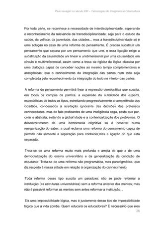 Para navegar no século XXI – Tecnologias do Imaginário e Cibercultura 
Por toda parte, se reconhece a necessidade de interdisciplinaridade, esperando 
o reconhecimento da relevância da transdisciplinaridade, seja para o estudo da 
saúde, da velhice, da juventude, das cidades... mas a transdisciplinaridade só é 
uma solução no caso de uma reforma do pensamento. É preciso substituir um 
pensamento que separa por um pensamento que une, e essa ligação exige a 
substituição da causalidade uni linear e unidimensional por uma causalidade em 
círculo e multirreferencial, assim como a troca da rigidez da lógica clássica por 
uma dialógica capaz de conceber noções ao mesmo tempo complementares e 
antagônicas; que o conhecimento da integração das partes num todo seja 
completada pelo reconhecimento da integração do todo no interior das partes. 
A reforma do pensamento permitirá frear a regressão democrática que suscita, 
em todos os campos da política, a expansão da autoridade dos experts, 
especialistas de todos os tipos, estreitando progressivamente a competência dos 
cidadãos, condenados à aceitação ignorante das decisões dos pretensos 
conhecedores, mas de fato praticantes de uma inteligência cega, posto que par-celar 
e abstrata, evitando a global idade e a contextualização dos problemas. O 
desenvolvimento de uma democracia cognitiva só é possível numa 
reorganização do saber, a qual reclama uma reforma do pensamento capaz de 
permitir não somente a separação para conhecer,mas a ligação do que está 
separado. 
Trata-se de uma reforma muito mais profunda e ampla do que a de uma 
democratização do ensino universitário e da generalização da condição de 
estudante. Trata-se de uma reforma não programática, mas paradigmática, que 
diz respeito à nossa atitude em relação à organização do conhecimento. 
Toda reforma desse tipo suscita um paradoxo: não se pode reformar a 
instituição (as estruturas universitárias) sem a reforma anterior das mentes; mas 
não é possível reformar as mentes sem antes reformar a instituição. . 
Eis uma impossibilidade lógica, mas é justamente desse tipo de impossibilidade 
lógica que a vida zomba. Quem educará os educadores? É necessário que eles 
26 
 