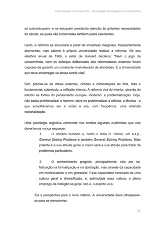 Para navegar no século XXI – Tecnologias do Imaginário e Cibercultura 
se auto-eduquem, e se eduquem prestando atenção às gritantes necessidades 
do século, as quais são encarnadas também pelos estudantes. 
Certo, a reforma se anunciará a partir de iniciativas marginais, freqüentemente 
aberrantes; mas caberá à própria universidade realizar a reforma. No seu 
relatório anual de 1986, o reitor de Harvard declarou: "Nem o jogo da 
concorrência, nem os esforços deliberados dos reformadores externos foram 
capazes de garantir um constante nível elevado de atividades. É a Universidade 
que deve encarregar-se dessa tarefa vital". 
Sim, precisa-se de idéias externas, críticas e contestações de fora, mas é 
fundamental, sobretudo, a reflexão interna. A reforma virá do interior, através do 
retomo às fontes do pensamento europeu moderno: a problematização. Hoje, 
não basta problematizar o homem, deve-se problematizar a ciência, a técnica - o 
que acreditávamos ser a razão e era, com freqüência. uma abstrata 
racionalização. 
Uma psicologia cognitiva elementar nos lembra algumas evidências que não 
deveríamos nunca esquecer: 
1. O cérebro humano é, como o dizia H. Simon, um a.s.p., 
General Setting Problems e também General Solving Problems. Mais 
potente é a sua atitude geral, e maior será a sua atitude para tratar de 
problemas particulares. 
2. O conhecimento progride, principalmente, não por so-fisticação 
na formalização e na abstração, mas através da capacidade 
em contexlualizar e em globalizar. Essa capacidade necessita de uma 
cultura geral e diversificada, e, estimulada essa cultura, o pleno 
emprego da inteligência geral, isto é, o espírito vivo. 
Eis a perspectiva para o novo milênio. A universidade deve ultrapassar-se 
para se reencontrar. 
27 
