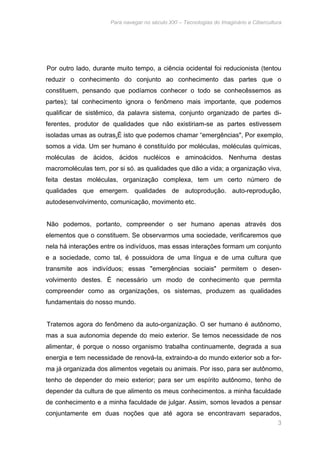 Para navegar no século XXI – Tecnologias do Imaginário e Cibercultura 
Por outro lado, durante muito tempo, a ciência ocidental foi reducionista (tentou 
reduzir o conhecimento do conjunto ao conhecimento das partes que o 
constituem, pensando que podíamos conhecer o todo se conhecêssemos as 
partes); tal conhecimento ignora o fenômeno mais importante, que podemos 
qualificar de sistêmico, da palavra sistema, conjunto organizado de partes di-ferentes, 
produtor de qualidades que não existiriam-se as partes estivessem 
isoladas umas as outras.É isto que podemos chamar “emergências", Por exemplo, 
somos a vida. Um ser humano é constituído por moléculas, moléculas químicas, 
moléculas de ácidos, ácidos nucléicos e aminoácidos. Nenhuma destas 
macromoléculas tem, por si só. as qualidades que dão a vida; a organização viva, 
feita destas moléculas, organização complexa, tem um certo número de 
qualidades que emergem. qualidades de autoprodução. auto-reprodução, 
autodesenvolvimento, comunicação, movimento etc. 
Não podemos, portanto, compreender o ser humano apenas através dos 
elementos que o constituem. Se observarmos uma sociedade, verificaremos que 
nela há interações entre os indivíduos, mas essas interações formam um conjunto 
e a sociedade, como tal, é possuidora de uma língua e de uma cultura que 
transmite aos indivíduos; essas "emergências sociais" permitem o desen-volvimento 
destes. É necessário um modo de conhecimento que permita 
compreender como as organizações, os sistemas, produzem as qualidades 
fundamentais do nosso mundo. 
Tratemos agora do fenômeno da auto-organização. O ser humano é autônomo, 
mas a sua autonomia depende do meio exterior. Se temos necessidade de nos 
alimentar, é porque o nosso organismo trabalha continuamente, degrada a sua 
energia e tem necessidade de renová-Ia, extraindo-a do mundo exterior sob a for-ma 
já organizada dos alimentos vegetais ou animais. Por isso, para ser autônomo, 
tenho de depender do meio exterior; para ser um espírito autônomo, tenho de 
depender da cultura de que alimento os meus conhecimentos. a minha faculdade 
de conhecimento e a minha faculdade de julgar. Assim, somos levados a pensar 
conjuntamente em duas noções que até agora se encontravam separados, 
3 
 