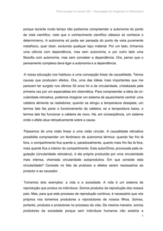 Para navegar no século XXI – Tecnologias do Imaginário e Cibercultura 
porque durante muito tempo não podíamos compreender a autonomia do ponto 
de vista científico, visto que o conhecimento científico clássico só conhecia o 
determinismo. A autonomia só podia ser pensada do ponto de vista puramente 
metafísico, quer dizer, excluindo qualquer laço material. Por um lado, tínhamos 
uma ciência com dependência, mas sem autonomia, e por outro lado uma 
filosofia com autonomia, mas sem conceber a dependência. Ora, penso que o 
pensamento complexo deve ligar a autonomia e a dependência. 
A nossa educação nos habituou a uma concepção linear da causalidade. Temos 
causas que produzem efeitos. Ora, uma das idéias mais importantes que me 
parecem ter surgido nos últimos 50 anos foi a da circularidade, cristalizada pela 
primeira vez por um especialista em cibernética. Para compreender a idéia de cir-cularidade 
retroativa, podemos imaginar um sistema de aquecimento central: uma 
caldeira alimenta os radiadores; quando se atingiu a temperatura desejada, um 
termos tato faz parar o funcionamento da caldeira; se a temperatura baixa, o 
termos tato faz funcionar a caldeira de novo. Há, em conseqüência, um sistema 
onde o efeito atua retroativamente sobre a causa. 
Passamos de uma visão linear a uma visão circular. A causalidade retroativa 
possibilita compreender um fenômeno de autonomia térmica: quando faz frio lá 
fora, o compartimento fica quente e, paradoxalmente, quanto mais frio faz lá fora, 
mais quente fica o interior do compartimento. Esta autonÓmia, provocada pela re-gulação 
(circularidade retroativa), é ela própria produzida por uma circularidade 
mais intensa, chamada circularidade autoprodutiva. Em que consiste esta 
circularidade? Consiste no fato de produtos e efeitos serem necessários ao 
produtor e ao causador. 
Tomemos dois exemplos: a vida e a sociedade. A vida é um sistema de 
reprodução que produz os indivíduos. Somos produtos da reprodução dos nossos 
pais. Mas, para que este processo de reprodução continue, é necessário que nós 
próprios nos tomemos produtores e reprodutores de nossos filhos. Somos, 
portanto, produtos e produtores no processo da vida. Da mesma maneira. somos 
produtores da sociedade porque sem indivíduos humanos não existiria a 
4 
 