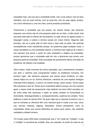 Para navegar no século XXI – Tecnologias do Imaginário e Cibercultura 
sociedade mas, uma vez que a sociedade existe, com a sua cultura, com os seus 
interditos, com as suas normas, com as suas leis, com as suas regras, produz-nos 
5 
como indivíduos e, uma vez mais, somos produtos produtores. 
Produzimos a sociedade que nos produz. Ao mesmo tempo, não devemos 
esquecer que somos não só uma pequena parte de um todo, o todo social, mas 
que esse todo está no interior de nós próprios, ou seja, temos as regras sociais, a 
linguagem social, a cultura e normas sociais em nosso interior. Segundo este 
princípio, não só a parte está no todo como o todo está na parte. Isto acarreta 
conseqüências muito importantes porque, se quisermos julgar qualquer coisa, a 
nossa sociedade ou uma sociedade exterior, a maneira mais ingênua de o fazer é 
crer (pensar) que temos o ponto de vista verdadeiro e objetivo da sociedade, 
porque ignoramos que a sociedade está em nós e ignoramos que somos uma 
pequena parte da sociedade. Esta concepção de pensamento dános uma lição de 
prudência, de método e de modéstia. 
Devo indicar, neste momento da minha exposição, que o pensamento complexo 
nos abre o caminho para compreender melhor os problemas humanos. Em 
primeiro lugar, não devemos esquecer que somos seres trinitários, ou seja, 
somos triplos em um só. Somos indivíduos, membros de uma espécie biológica 
chamada Homo Sapiens, e somos, ao mesmo tempo, seres sociais. Temos estas 
três naturezas numa só. Penso que é importante sabê-Io porque, de uma maneira 
geral, o nosso modo de pensamento mais habitual nos toma difícil conceber um 
elo entre estas três naturezas e saber se existe unidade na humanidade ou 
diversidade, heterogeneidade e, conseqüentemente, ausência de unidade. Tema 
polêmico a partir do século XVIII. Há quem diga que a natureza humana é una, e 
que os chineses ou africanos têm uma natureza igual à nossa e por isso, como 
nós, amores, tristezas, alegrias, felicidades. Outros pensadores, como os 
culturalistas, dizem que somos diferentes de cultura para cultura, não existindo 
verdadeira unidade humana. 
Foi muitas vezes difícil fazer compreender que o "um" pode ser "múltiplo", e que 
o "múltiplo" é suscetível de unidade. Que, por exemplo, do ponto de vista do ser 
 