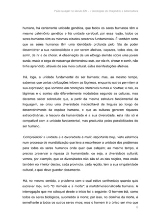 Para navegar no século XXI – Tecnologias do Imaginário e Cibercultura 
humano, há certamente unidade genética, que todos os seres humanos têm o 
mesmo patrimônio genético e há unidade cerebral; por essa razão, todos os 
seres humanos têm as mesmas atitudes cerebrais fundamentais. É também certo 
que os seres humanos têm uma identidade profunda pelo fato de poder 
desenvolver a sua nacionalidade e por serem afetivos, capazes, todos eles, de 
sorrir, de rir e de chorar. A observação de um etólogo alemão sobre uma jovem 
surda, muda e cega de nascença demonstrou que, por ela rir, chorar e sorrir, não 
tinha aprendido, através do seu meio cultural, estas manifestações afetivas. 
Há, logo, a unidade fundamental do ser humano; mas, ao mesmo tempo, 
sabemos que certas civilizações inibem as lágrimas, enquanto outras permitem a 
sua expressão; que sorrimos em condições diferentes numas e noutras; o riso, as 
lágrimas e o sorriso são diferentemente modulados segundo as culturas, mas 
devemos saber sobretudo que, a partir da mesma estrutura fundamental da 
linguagem, se criou uma diversidade inacreditável de línguas ao longo do 
desenvolvimento da espécie humana, e que as culturas geraram riquezas 
extraordinárias; o tesouro da humanidade é a sua diversidade. esta não só é 
compatível com a unidade fundamental, mas produzida pelas possibilidades do 
ser humano. 
Compreender a unidade e a diversidade é muito importante hoje, visto estarmos 
num processo de mundialização que leva a reconhecer a unidade dos problemas 
para todos os seres humanos onde quer que estejam; ao mesmo tempo, é 
preciso preservar a riqueza da humanidade, ou seja, a diversidade cultural; 
vemos, por exemplo, que as diversidades não são só as das nações, mas estão 
também no interior destas; cada província, cada região, tem a sua singularidade 
cultural, a qual deve guardar ciosamente. 
Há, no mesmo sentido, o problema com o qual estive confrontado quando quis 
escrever meu livro "O Homem e a morte": a multidimensionalidade humana. A 
interrogação que me coloquei desde o início foi a seguinte: O homem btá, como 
todos os seres biológicos, submetido à morte; por isso, no domínio da morte, é 
semelhante a todos os outros seres vivos; mas o homem é o único ser vivo que 
6 
 